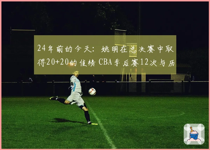 24年前的今天：姚明在总决赛中取得20+20的佳绩 CBA季后赛12次与历史第一
