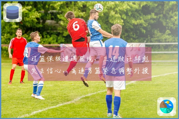 辽篮保级遭遇困境，三连败让邱彪失去信心，高速男篮紧急调整外援应对挑战