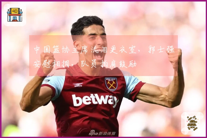 中国篮协主席流泪更衣室，郭士强安慰相拥，队员拍肩鼓励