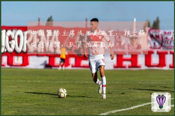 中国篮协主席流泪更衣室，郭士强安慰相拥，队员拍肩鼓励