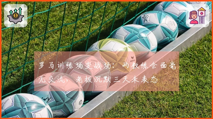 罗马训练场变战场：两教练会面毫无交流，老板沉默三天未表态