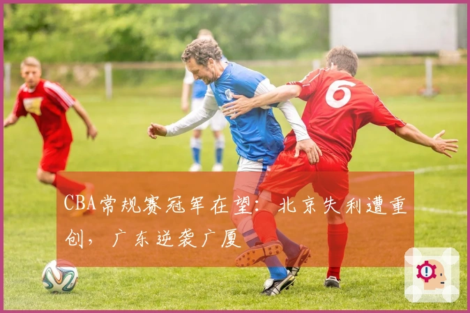 CBA常规赛冠军在望：北京失利遭重创，广东逆袭广厦