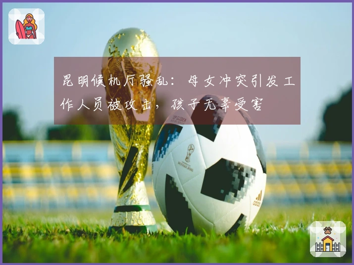 昆明候机厅骚乱：母女冲突引发工作人员被攻击，孩子无辜受害