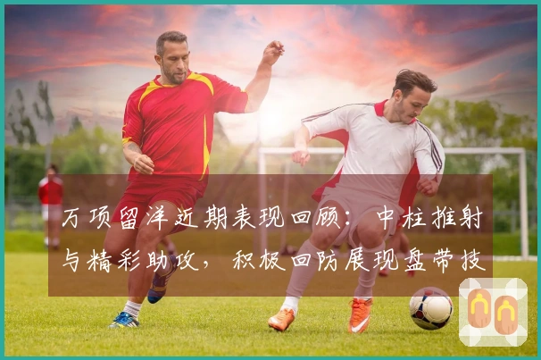 万项留洋近期表现回顾：中柱推射与精彩助攻，积极回防展现盘带技巧