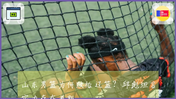 山东男篮为何败给辽篮？邱彪坦言实力存在差距