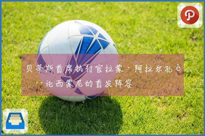 贝蒂斯首席执行官拉蒙·阿拉尔孔讨论西蒙尼的首发阵容