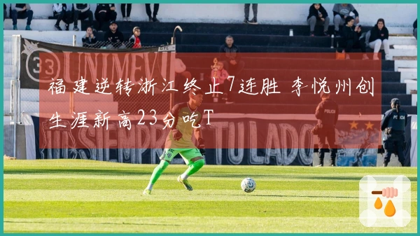 福建逆转浙江终止7连胜 李悦州创生涯新高23分吃T
