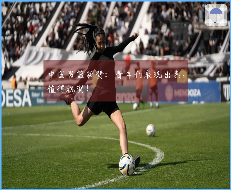 中国男篮获赞：青年们表现出色，值得祝贺！