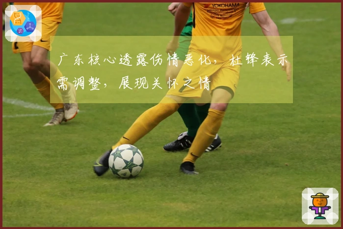 广东核心透露伤情恶化，杜锋表示需调整，展现关怀之情