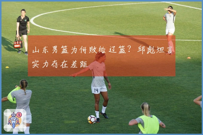 山东男篮为何败给辽篮？邱彪坦言实力存在差距