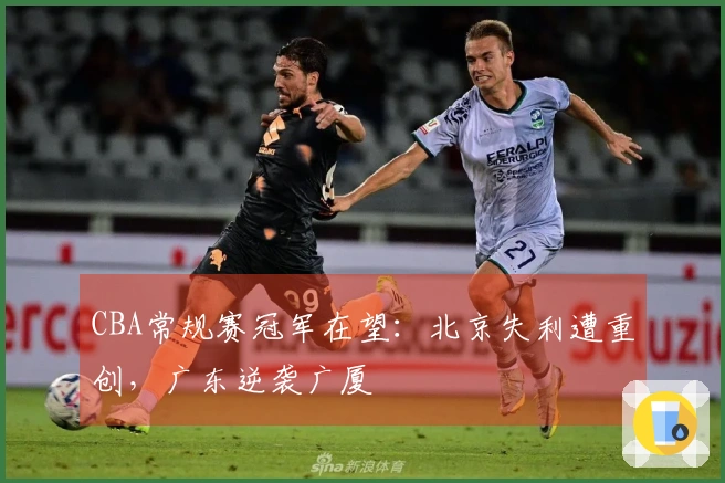 CBA常规赛冠军在望：北京失利遭重创，广东逆袭广厦