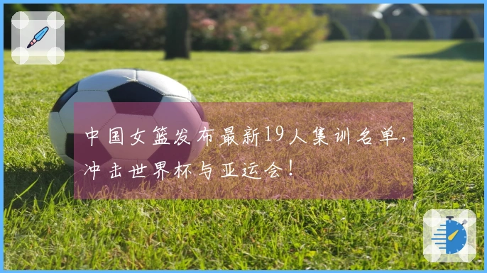 中国女篮发布最新19人集训名单，冲击世界杯与亚运会！