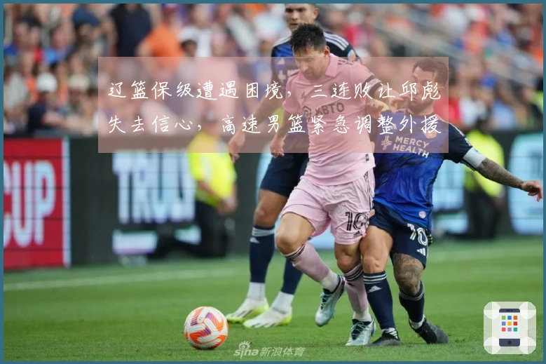 辽篮保级遭遇困境，三连败让邱彪失去信心，高速男篮紧急调整外援应对挑战