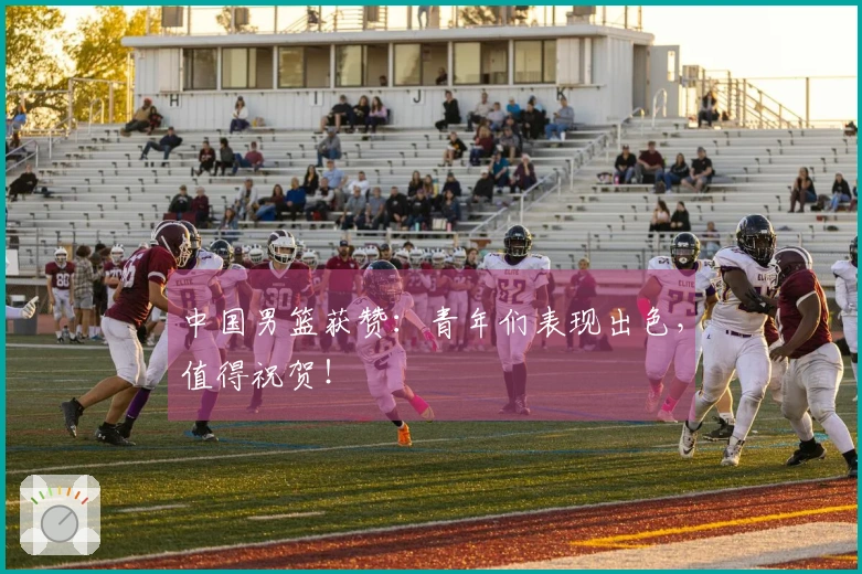 中国男篮获赞：青年们表现出色，值得祝贺！