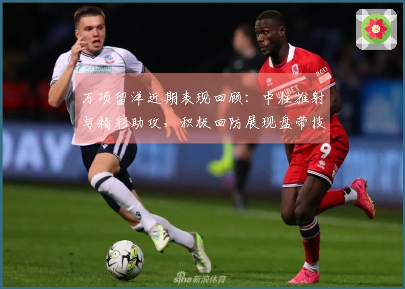 万项留洋近期表现回顾：中柱推射与精彩助攻，积极回防展现盘带技巧