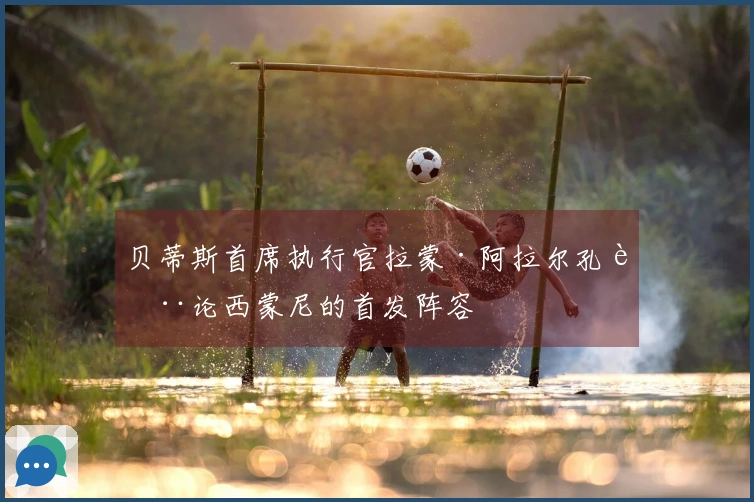 贝蒂斯首席执行官拉蒙·阿拉尔孔讨论西蒙尼的首发阵容